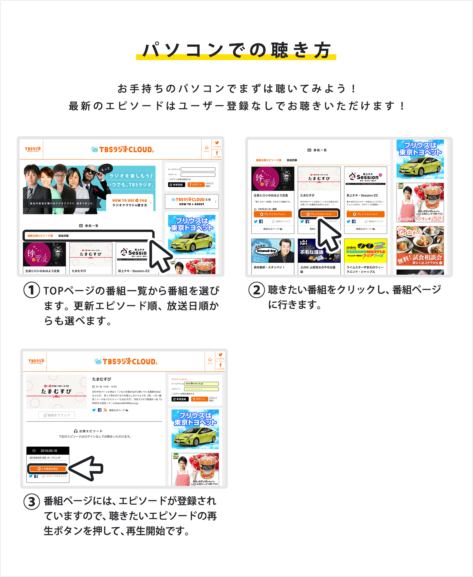 パソコンでの聴き方 お手持ちのパソコンでまずは聴いてみよう!最新のエピソードはユーザー登録なしでお聴きいただけます!①TOPページの番組一覧から番組を選びます。最新公開エピソード順、放送日順からも選べます。②聴きたい番組をクリックし、番組ページに行きます。③番組ページには、エピソードが登録されていますので、聴きたいエピソードの再生ボタンを押して、再生開始です。