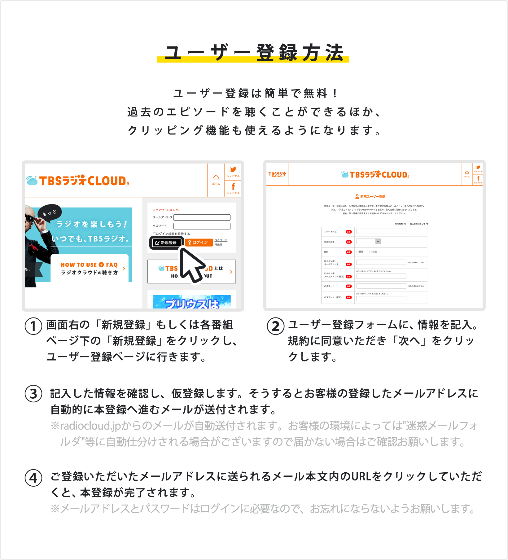 ユーザー登録方法 ユーザー登録は簡単で無料!過去のエピソードを聴くことができるほか、クリッピング機能も使えるようになります。①画面右の「新規登録」もしくは各番組ページ下の「新規登録」をクリックし、ユーザー登録ページに行きます。②ユーザー登録フォームに、情報を記入。規約に同意いただき「次へ」をクリックします。③記入した情報を確認し、仮登録します。そうするとお客様の登録したメールアドレスに自動的に本登録へ進むメールが送付されます。※radiocloud.jpからのメールが自動送付されます。お客様の環境によっては迷惑メールフォルダ等に自動仕分けされる場合がございますので届かない場合はご確認お願いします。④ご登録いただいたメールアドレスに送られるメール本文内のURLをクリックしていただくと、本登録が完了されます。※メールアドレスとパスワードはログインに必要なので、お忘れにならないようお願いします。