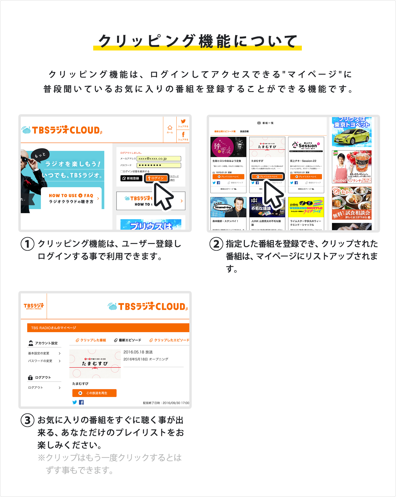 クリッピング機能について クリッピング機能は、ログインしてアクセスできるマイページに普段聞いているお気に入りの番組を登録することができる機能です。①クリッピング機能は、ユーザー登録しログインする事で利用できます。②指定した番組を登録でき、クリップされた番組は、マイページにリストアップされます。③お気に入りの番組をすぐに聴く事が出来る、あなただけのプレイリストをお楽しみください。※クリップはもう一度クリックするとはずす事もできます。